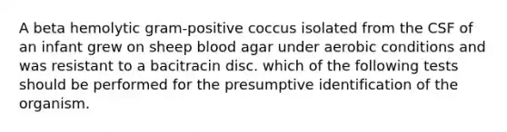 A beta hemolytic gram-positive coccus isolated from the CSF of an infant grew on sheep blood agar under aerobic conditions and was resistant to a bacitracin disc. which of the following tests should be performed for the presumptive identification of the organism.