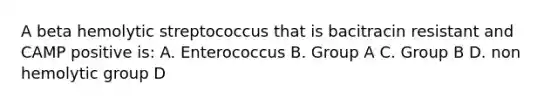 A beta hemolytic streptococcus that is bacitracin resistant and CAMP positive is: A. Enterococcus B. Group A C. Group B D. non hemolytic group D