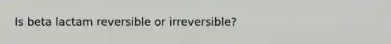 Is beta lactam reversible or irreversible?