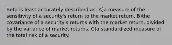 Beta is least accurately described as: A)a measure of the sensitivity of a security's return to the market return. B)the covariance of a security's returns with the market return, divided by the variance of market returns. C)a standardized measure of the total risk of a security.