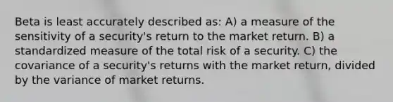 Beta is least accurately described as: A) a measure of the sensitivity of a security's return to the market return. B) a standardized measure of the total risk of a security. C) the covariance of a security's returns with the market return, divided by the variance of market returns.