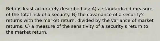 Beta is least accurately described as: A) a standardized measure of the total risk of a security. B) the covariance of a security's returns with the market return, divided by the variance of market returns. C) a measure of the sensitivity of a security's return to the market return.