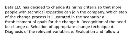 Beta LLC has decided to change its hiring criteria so that more people with technical expertise can join the company. Which step of the change process is illustrated in the scenario? a. Establishment of goals for the change b. Recognition of the need for change c. Selection of appropriate change technique d. Diagnosis of the relevant variables e. Evaluation and follow-u