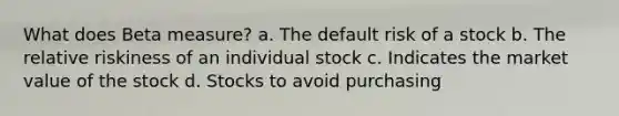 What does Beta measure? a. The default risk of a stock b. The relative riskiness of an individual stock c. Indicates the market value of the stock d. Stocks to avoid purchasing