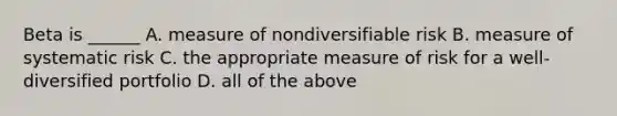 Beta is ______ A. measure of nondiversifiable risk B. measure of systematic risk C. the appropriate measure of risk for a well-diversified portfolio D. all of the above