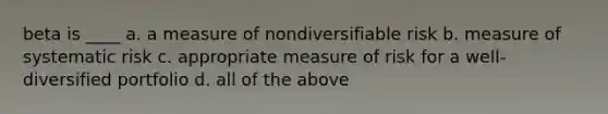 beta is ____ a. a measure of nondiversifiable risk b. measure of systematic risk c. appropriate measure of risk for a well-diversified portfolio d. all of the above