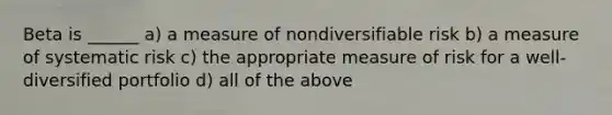 Beta is ______ a) a measure of nondiversifiable risk b) a measure of systematic risk c) the appropriate measure of risk for a well-diversified portfolio d) all of the above