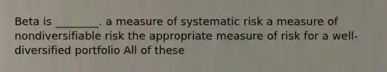 Beta is ________. a measure of systematic risk a measure of nondiversifiable risk the appropriate measure of risk for a well-diversified portfolio All of these