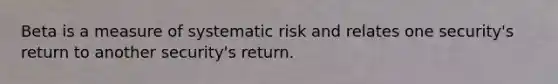 Beta is a measure of systematic risk and relates one security's return to another security's return.