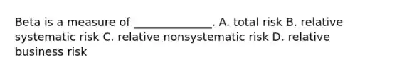 Beta is a measure of ______________. A. total risk B. relative systematic risk C. relative nonsystematic risk D. relative business risk