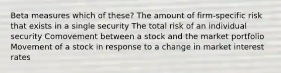 Beta measures which of these? The amount of firm-specific risk that exists in a single security The total risk of an individual security Comovement between a stock and the market portfolio Movement of a stock in response to a change in market interest rates