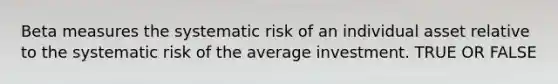 Beta measures the systematic risk of an individual asset relative to the systematic risk of the average investment. TRUE OR FALSE