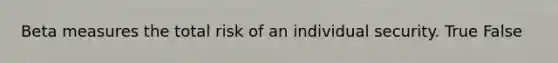 Beta measures the total risk of an individual security. True False