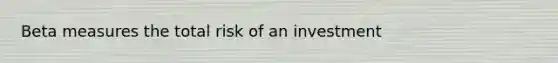 Beta measures the total risk of an investment