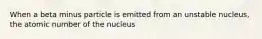 When a beta minus particle is emitted from an unstable nucleus, the atomic number of the nucleus