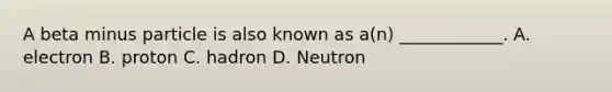 A beta minus particle is also known as a(n) ____________. A. electron B. proton C. hadron D. Neutron