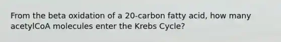 From the beta oxidation of a 20-carbon fatty acid, how many acetylCoA molecules enter the Krebs Cycle?