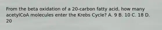 From the beta oxidation of a 20-carbon fatty acid, how many acetylCoA molecules enter the Krebs Cycle? A. 9 B. 10 C. 18 D. 20