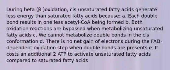 During beta (β-)oxidation, cis-unsaturated fatty acids generate less energy than saturated fatty acids because: a. Each double bond results in one less acetyl-CoA being formed b. Both oxidation reactions are bypassed when metabolizing unsaturated fatty acids c. We cannot metabolize double bonds in the cis conformation d. There is no net gain of electrons during the FAD-dependent oxidation step when double bonds are presents e. It costs an additional 2 ATP to activate unsaturated fatty acids compared to saturated fatty acids