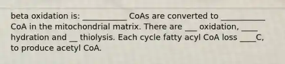 beta oxidation is: ___________ CoAs are converted to ___________ CoA in the mitochondrial matrix. There are ___ oxidation, ____ hydration and __ thiolysis. Each cycle fatty acyl CoA loss ____C, to produce acetyl CoA.