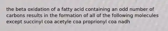 the beta oxidation of a fatty acid containing an odd number of carbons results in the formation of all of the following molecules except succinyl coa acetyle coa proprionyl coa nadh