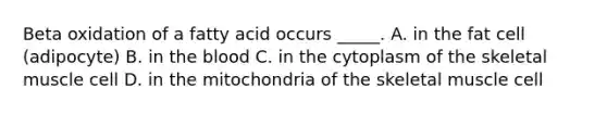 Beta oxidation of a fatty acid occurs _____. A. in the fat cell (adipocyte) B. in <a href='https://www.questionai.com/knowledge/k7oXMfj7lk-the-blood' class='anchor-knowledge'>the blood</a> C. in the cytoplasm of the skeletal muscle cell D. in the mitochondria of the skeletal muscle cell