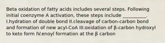 Beta oxidation of fatty acids includes several steps. Following initial coenzyme A activation, these steps include __________. I.hydration of double bond II.cleavage of carbon-carbon bond and formation of new acyl-CoA III.oxidation of β-carbon hydroxyl to keto form IV.enoyl formation at the β carbon