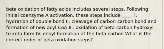 beta oxidation of fatty acids includes several steps. Following initial coenzyme A activation, these steps include ____. I. hydration of double bond II. cleavage of carbon-carbon bond and formation of new acyl-CoA III. oxidation of beta-carbon hydroxyl to keto form IV. enoyl formation at the beta carbon What is the correct order of beta oxidation steps?