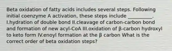 Beta oxidation of fatty acids includes several steps. Following initial coenzyme A activation, these steps include __________. I.hydration of double bond II.cleavage of carbon-carbon bond and formation of new acyl-CoA III.oxidation of β-carbon hydroxyl to keto form IV.enoyl formation at the β carbon What is the correct order of beta oxidation steps?