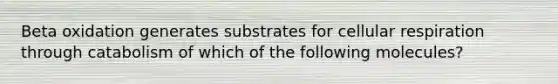 Beta oxidation generates substrates for cellular respiration through catabolism of which of the following molecules?