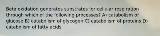 Beta oxidation generates substrates for cellular respiration through which of the following processes? A) catabolism of glucose B) catabolism of glycogen C) catabolism of proteins D) catabolism of fatty acids