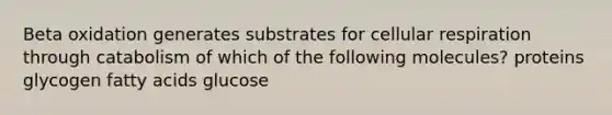 Beta oxidation generates substrates for <a href='https://www.questionai.com/knowledge/k1IqNYBAJw-cellular-respiration' class='anchor-knowledge'>cellular respiration</a> through catabolism of which of the following molecules? proteins glycogen fatty acids glucose