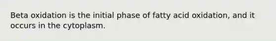 Beta oxidation is the initial phase of fatty acid oxidation, and it occurs in the cytoplasm.