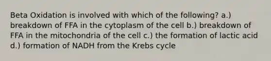 Beta Oxidation is involved with which of the following? a.) breakdown of FFA in the cytoplasm of the cell b.) breakdown of FFA in the mitochondria of the cell c.) the formation of lactic acid d.) formation of NADH from the Krebs cycle