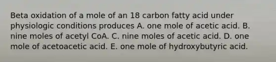 Beta oxidation of a mole of an 18 carbon fatty acid under physiologic conditions produces A. one mole of acetic acid. B. nine moles of acetyl CoA. C. nine moles of acetic acid. D. one mole of acetoacetic acid. E. one mole of hydroxybutyric acid.