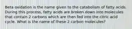 Beta oxidation is the name given to the catabolism of fatty acids. During this process, fatty acids are broken down into molecules that contain 2 carbons which are then fed into the citric acid cycle. What is the name of these 2 carbon molecules?