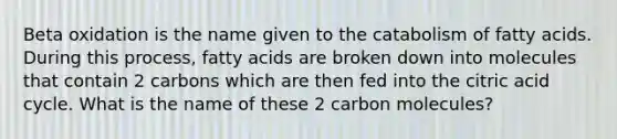 Beta oxidation is the name given to the catabolism of fatty acids. During this process, fatty acids are broken down into molecules that contain 2 carbons which are then fed into the citric acid cycle. What is the name of these 2 carbon molecules?