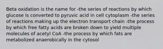 Beta oxidation is the name for -the series of reactions by which glucose is converted to pyruvic acid in cell cytoplasm -the series of reactions making up the electron transport chain -the process by which free fatty acids are broken down to yield multiple molecules of acetyl CoA -the process by which fats are metabolized anaerobically in the cytosol