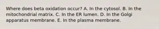 Where does beta oxidation occur? A. In the cytosol. B. In the mitochondrial matrix. C. In the ER lumen. D. In the Golgi apparatus membrane. E. In the plasma membrane.