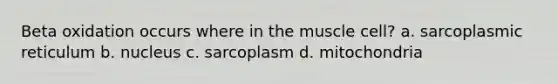 Beta oxidation occurs where in the muscle cell? a. sarcoplasmic reticulum b. nucleus c. sarcoplasm d. mitochondria