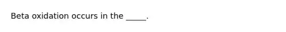 Beta oxidation occurs in the _____.