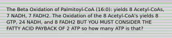 The Beta Oxidation of Palmitoyl-CoA (16:0): yields 8 Acetyl-CoAs, 7 NADH, 7 FADH2. The Oxidation of the 8 Acetyl-CoA's yields 8 GTP, 24 NADH, and 8 FADH2 BUT YOU MUST CONSIDER THE FATTY ACID PAYBACK OF 2 ATP so how many ATP is that?