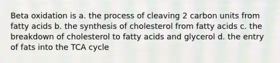 Beta oxidation is a. the process of cleaving 2 carbon units from fatty acids b. the synthesis of cholesterol from fatty acids c. the breakdown of cholesterol to fatty acids and glycerol d. the entry of fats into the TCA cycle