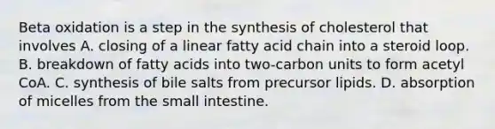 Beta oxidation is a step in the synthesis of cholesterol that involves A. closing of a linear fatty acid chain into a steroid loop. B. breakdown of fatty acids into two-carbon units to form acetyl CoA. C. synthesis of bile salts from precursor lipids. D. absorption of micelles from the small intestine.