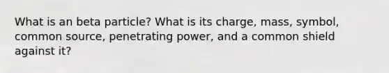 What is an beta particle? What is its charge, mass, symbol, common source, penetrating power, and a common shield against it?