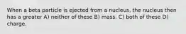 When a beta particle is ejected from a nucleus, the nucleus then has a greater A) neither of these B) mass. C) both of these D) charge.