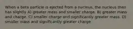 When a beta particle is ejected from a nucleus, the nucleus then has slightly A) greater mass and smaller charge. B) greater mass and charge. C) smaller charge and significantly greater mass. D) smaller mass and significantly greater charge.