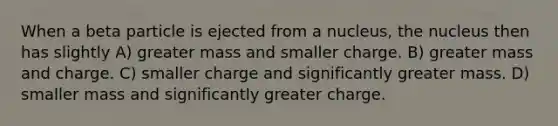 When a beta particle is ejected from a nucleus, the nucleus then has slightly A) greater mass and smaller charge. B) greater mass and charge. C) smaller charge and significantly greater mass. D) smaller mass and significantly greater charge.