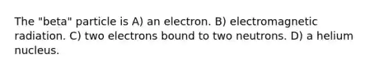 The "beta" particle is A) an electron. B) electromagnetic radiation. C) two electrons bound to two neutrons. D) a helium nucleus.