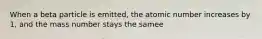 When a beta particle is emitted, the atomic number increases by 1, and the mass number stays the samee